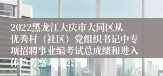 2022黑龙江大庆市大同区从优秀村（社区）党组织书记中专项招聘事业编考试总成绩和进入体检考察人选公告