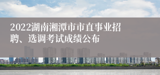 2022湖南湘潭市市直事业招聘、选调考试成绩公布