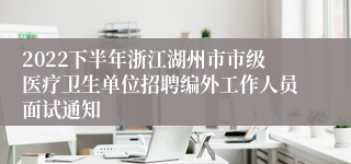 2022下半年浙江湖州市市级医疗卫生单位招聘编外工作人员面试通知