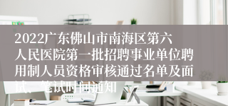 2022广东佛山市南海区第六人民医院第一批招聘事业单位聘用制人员资格审核通过名单及面试、笔试时间通知