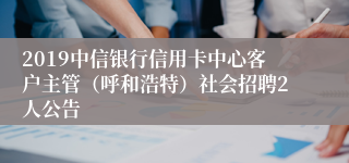 2019中信银行信用卡中心客户主管（呼和浩特）社会招聘2人公告