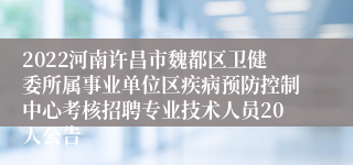 2022河南许昌市魏都区卫健委所属事业单位区疾病预防控制中心考核招聘专业技术人员20人公告