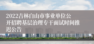 2022吉林白山市事业单位公开招聘基层治理专干面试时间推迟公告