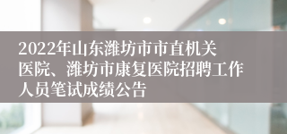 2022年山东潍坊市市直机关医院、潍坊市康复医院招聘工作人员笔试成绩公告