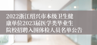 2022浙江绍兴市本级卫生健康单位2023届医学类毕业生院校招聘入围体检人员名单公告(一)