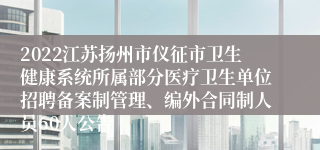 2022江苏扬州市仪征市卫生健康系统所属部分医疗卫生单位招聘备案制管理、编外合同制人员60人公告