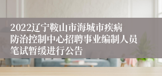 2022辽宁鞍山市海城市疾病防治控制中心招聘事业编制人员笔试暂缓进行公告