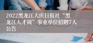 2022黑龙江大庆日报社“黑龙江人才周”事业单位招聘7人公告