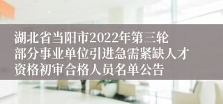 湖北省当阳市2022年第三轮部分事业单位引进急需紧缺人才资格初审合格人员名单公告