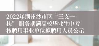 2022年荆州沙市区“三支一扶” 服务期满高校毕业生中考核聘用事业单位拟聘用人员公示