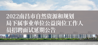 2022南昌市自然资源和规划局下属事业单位公益岗位工作人员招聘面试延期公告