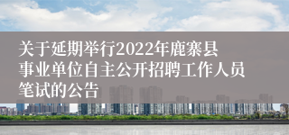 关于延期举行2022年鹿寨县事业单位自主公开招聘工作人员笔试的公告