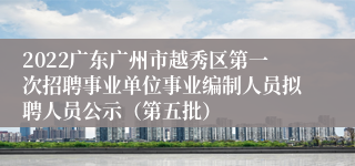 2022广东广州市越秀区第一次招聘事业单位事业编制人员拟聘人员公示（第五批）