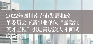 2022年四川南充市发展和改革委员会下属事业单位“嘉陵江英才工程”引进高层次人才面试成绩公告