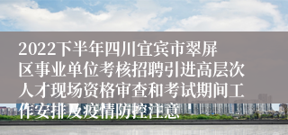 2022下半年四川宜宾市翠屏区事业单位考核招聘引进高层次人才现场资格审查和考试期间工作安排及疫情防控注意