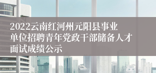 2022云南红河州元阳县事业单位招聘青年党政干部储备人才面试成绩公示