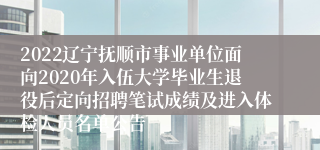 2022辽宁抚顺市事业单位面向2020年入伍大学毕业生退役后定向招聘笔试成绩及进入体检人员名单公告