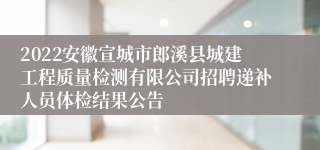 2022安徽宣城市郎溪县城建工程质量检测有限公司招聘递补人员体检结果公告