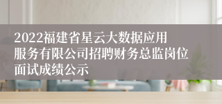 2022福建省星云大数据应用服务有限公司招聘财务总监岗位面试成绩公示