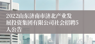 2022山东济南市济北产业发展投资集团有限公司社会招聘5人公告