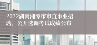 2022湖南湘潭市市直事业招聘、公开选调考试成绩公布