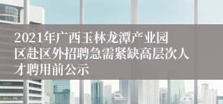 2021年广西玉林龙潭产业园区赴区外招聘急需紧缺高层次人才聘用前公示