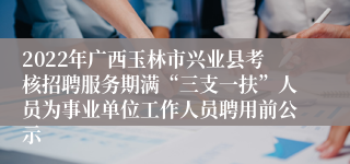 2022年广西玉林市兴业县考核招聘服务期满“三支一扶”人员为事业单位工作人员聘用前公示