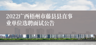 2022广西梧州市藤县县直事业单位选聘面试公告