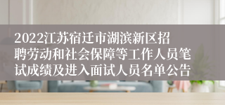 2022江苏宿迁市湖滨新区招聘劳动和社会保障等工作人员笔试成绩及进入面试人员名单公告