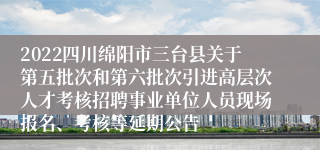 2022四川绵阳市三台县关于第五批次和第六批次引进高层次人才考核招聘事业单位人员现场报名、考核等延期公告