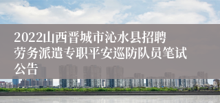 2022山西晋城市沁水县招聘劳务派遣专职平安巡防队员笔试公告