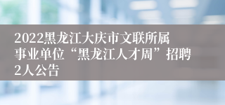 2022黑龙江大庆市文联所属事业单位“黑龙江人才周”招聘2人公告