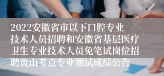 2022安徽省市以下口腔专业技术人员招聘和安徽省基层医疗卫生专业技术人员免笔试岗位招聘黄山考点专业测试成绩公告