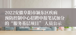 2022安徽阜阳市颍东区疾病预防控制中心招聘申报笔试加分的“服务基层项目” 人员公示