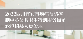 2022四川宜宾市疾病预防控制中心公共卫生特别服务岗第三轮拟招募人员公示