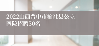 2022山西晋中市榆社县公立医院招聘50名