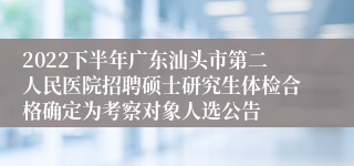 2022下半年广东汕头市第二人民医院招聘硕士研究生体检合格确定为考察对象人选公告