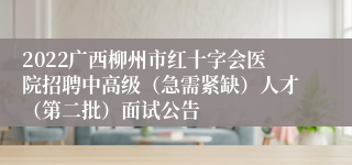 2022广西柳州市红十字会医院招聘中高级（急需紧缺）人才（第二批）面试公告