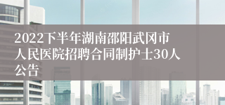 2022下半年湖南邵阳武冈市人民医院招聘合同制护士30人公告