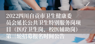 2022四川自贡市卫生健康委员会延长公共卫生特别服务岗项目（医疗卫生岗、校医辅助岗）第三轮招募报名时间公告