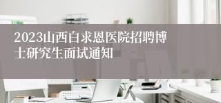 2023山西白求恩医院招聘博士研究生面试通知