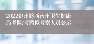 2022贵州黔西南州卫生健康局考调/考聘拟考察人员公示