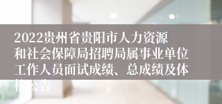 2022贵州省贵阳市人力资源和社会保障局招聘局属事业单位工作人员面试成绩、总成绩及体检公告