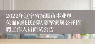 2022年辽宁省抚顺市事业单位面向驻抚部队随军家属公开招聘工作人员面试公告