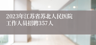 2023年江苏省苏北人民医院工作人员招聘357人