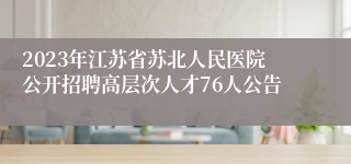 2023年江苏省苏北人民医院公开招聘高层次人才76人公告