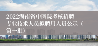 2022海南省中医院考核招聘专业技术人员拟聘用人员公示（第一批）