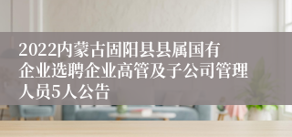 2022内蒙古固阳县县属国有企业选聘企业高管及子公司管理人员5人公告