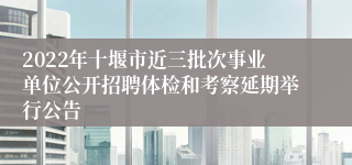 2022年十堰市近三批次事业单位公开招聘体检和考察延期举行公告