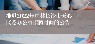 推迟2022年中共长沙市天心区委办公室招聘时间的公告